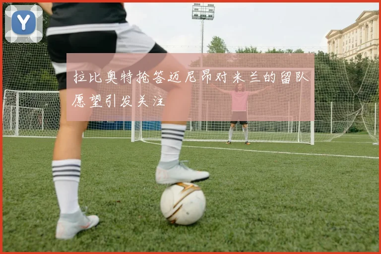 拉比奥特抢答迈尼昂对米兰的留队愿望引发关注