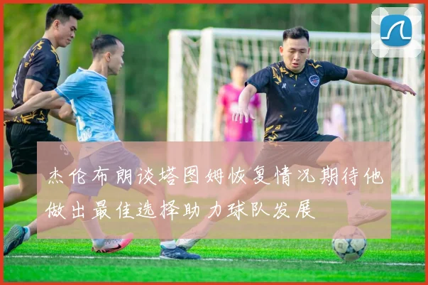 杰伦布朗谈塔图姆恢复情况期待他做出最佳选择助力球队发展