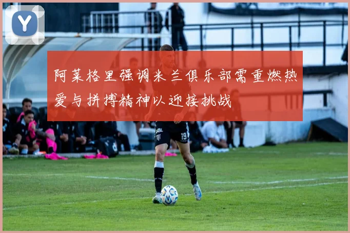 阿莱格里强调米兰俱乐部需重燃热爱与拼搏精神以迎接挑战