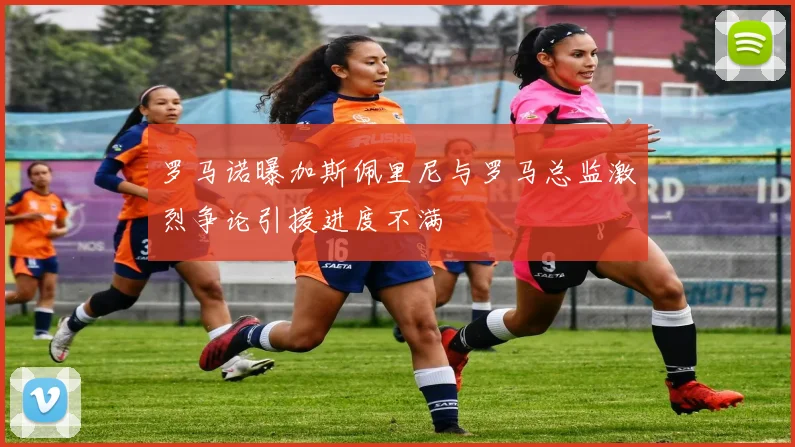 罗马诺曝加斯佩里尼与罗马总监激烈争论引援进度不满