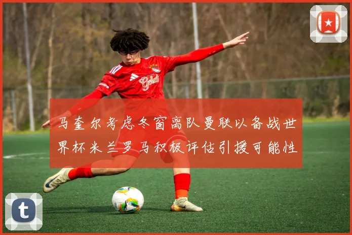 马奎尔考虑冬窗离队曼联以备战世界杯米兰罗马积极评估引援可能性