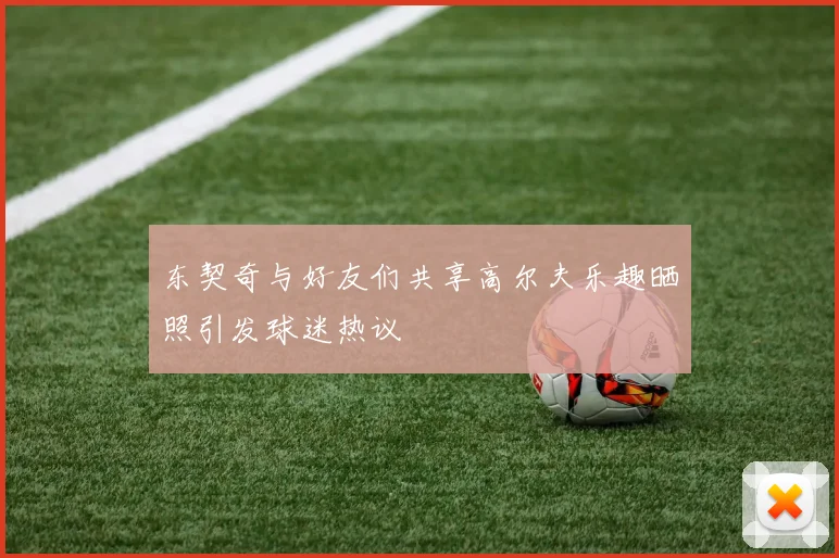 东契奇与好友们共享高尔夫乐趣晒照引发球迷热议