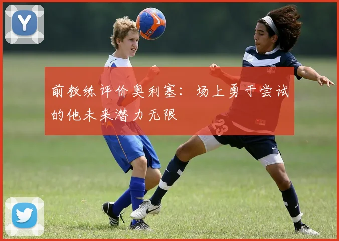 前教练评价奥利塞：场上勇于尝试的他未来潜力无限