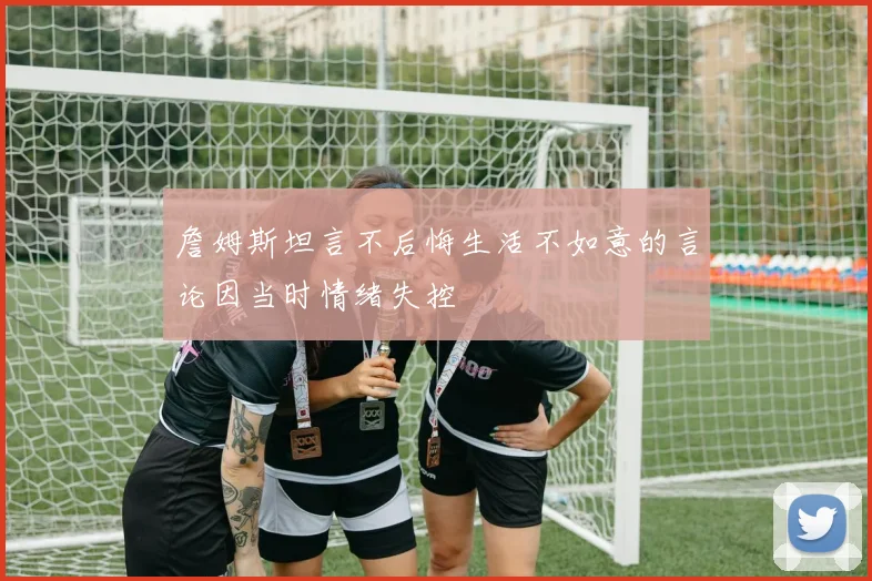 詹姆斯坦言不后悔生活不如意的言论因当时情绪失控