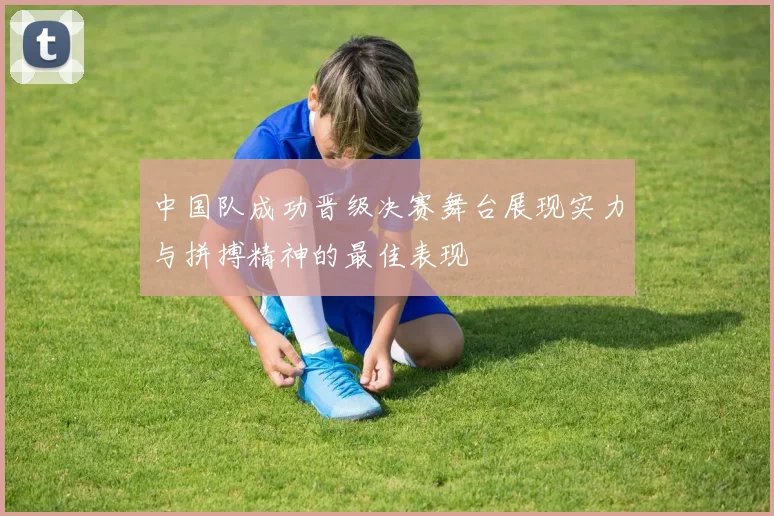 中国队成功晋级决赛舞台展现实力与拼搏精神的最佳表现