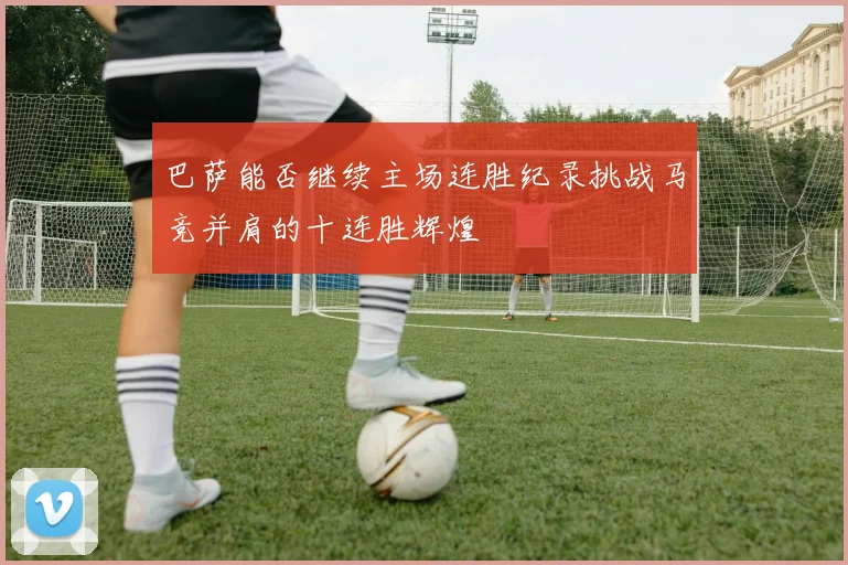 巴萨能否继续主场连胜纪录挑战马竞并肩的十连胜辉煌