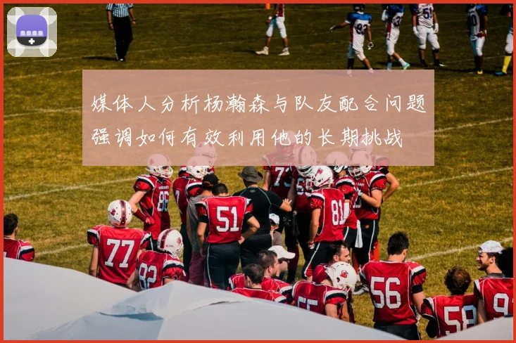 媒体人分析杨瀚森与队友配合问题强调如何有效利用他的长期挑战